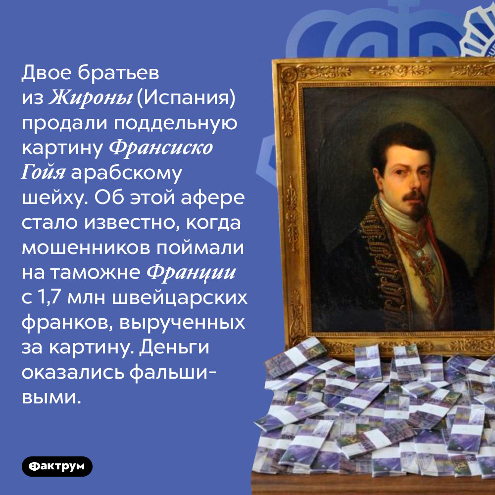 Горе-мошенники из Испании продали фальшивую картину за фальшивые деньги. Двое братьев из Жироны (Испания) продали поддельную картину Франсиско де Гойя арабскому шейху. Об этой афере стало известно, когда мошенников поймали на таможне Франции с 1,7 млн швейцарских франков, вырученных за картину. Деньги оказались фальшивыми.