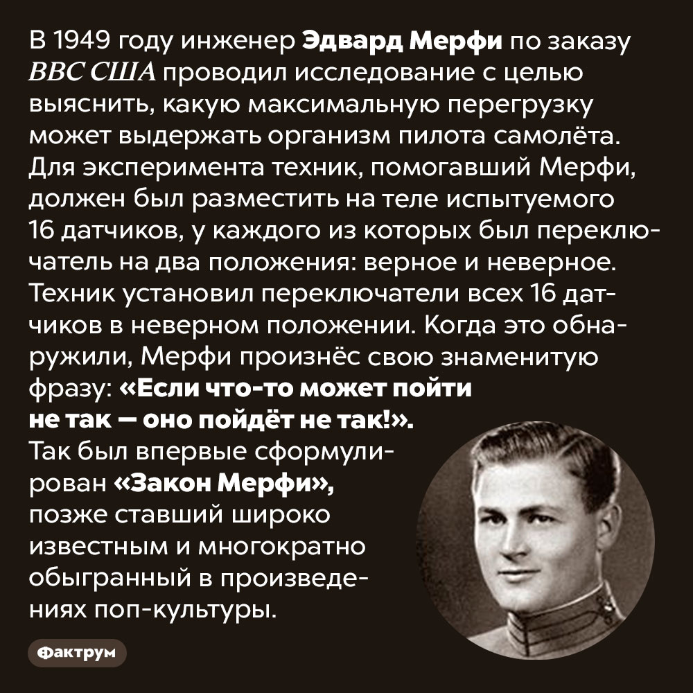 Как появился «Закон Мерфи». В 1949 году инженер Эдвард Мерфи по заказу ВВС США проводил исследование с целью выяснить, какую максимальную перегрузку может выдержать организм пилота самолёта. Для эксперимента техник, помогавший Мерфи, должен был разместить на теле испытуемого 16 датчиков, у каждого из которых был переключатель на два положения: верное и неверное. Техник установил переключатели всех 16 датчиков в неверном положении. Когда это обнаружили, Мерфи произнёс свою знаменитую фразу: «Если что-то может пойти не так — оно пойдёт не так!». Так был впервые сформулирован «Закон Мерфи», позже ставший широко известным и многократно обыгранный в произведениях поп-культуры.