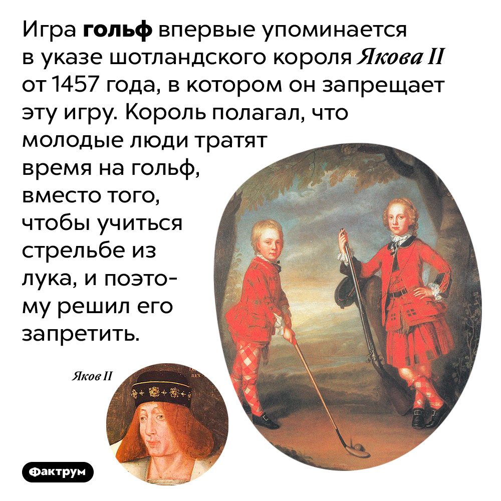 Слово гольф впервые упоминается в указе о запрете гольфа. Игра гольф впервые упоминается в указе шотландского короля Якова II от 1457 года, в котором он запрещает эту игру. Король полагал, что молодые люди тратят время на гольф, вместо того, чтобы учиться стрельбе из лука, и поэтому решил его запретить.