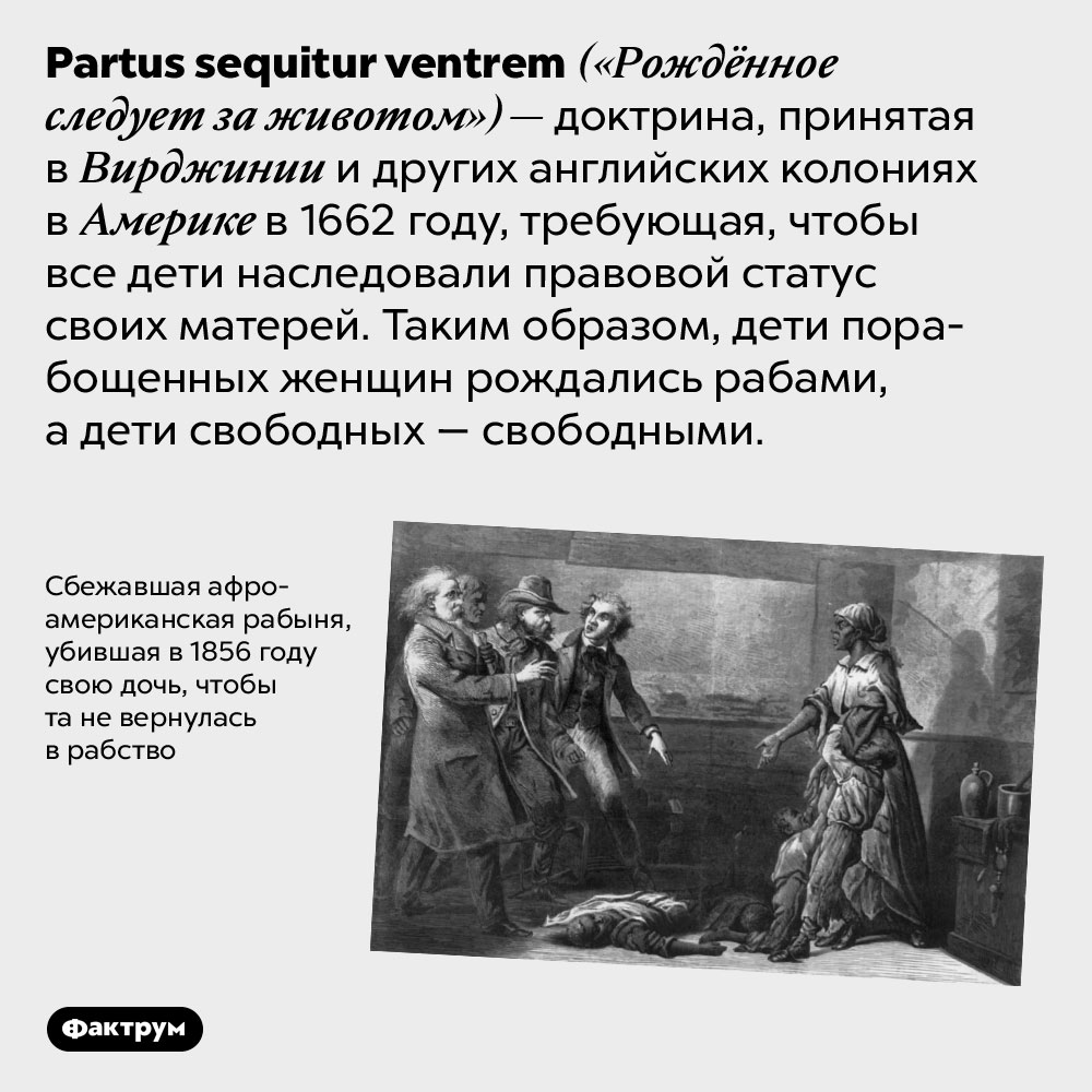 «Рождённое следует за животом». <em>Partus sequitur ventrem</em> («Рождённое следует за животом») — доктрина, принятая в Вирджинии и других английских колониях в Америке в 1662 году, требующая, чтобы все дети наследовали правовой статус своих матерей. Таким образом, дети порабощенных женщин рождались рабами, а дети свободных — свободными.