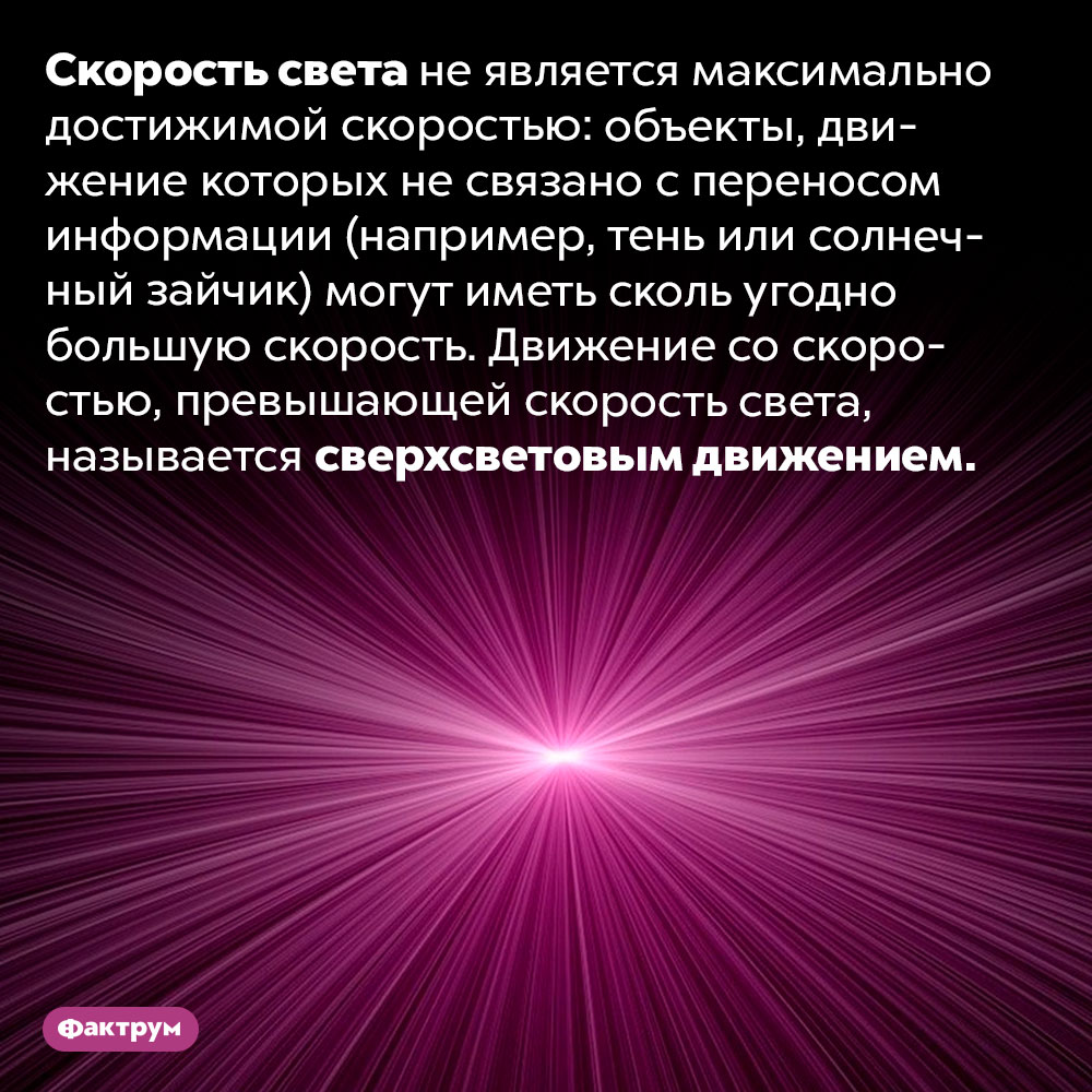 Что такое «сверхсветовое движение». Скорость света не является максимально достижимой скоростью: объекты, движение которых не связано с переносом информации (например, тень или солнечный зайчик) могут иметь сколь угодно большую скорость. Движение со скоростью, превышающей скорость света, называется сверхсветовым движением.