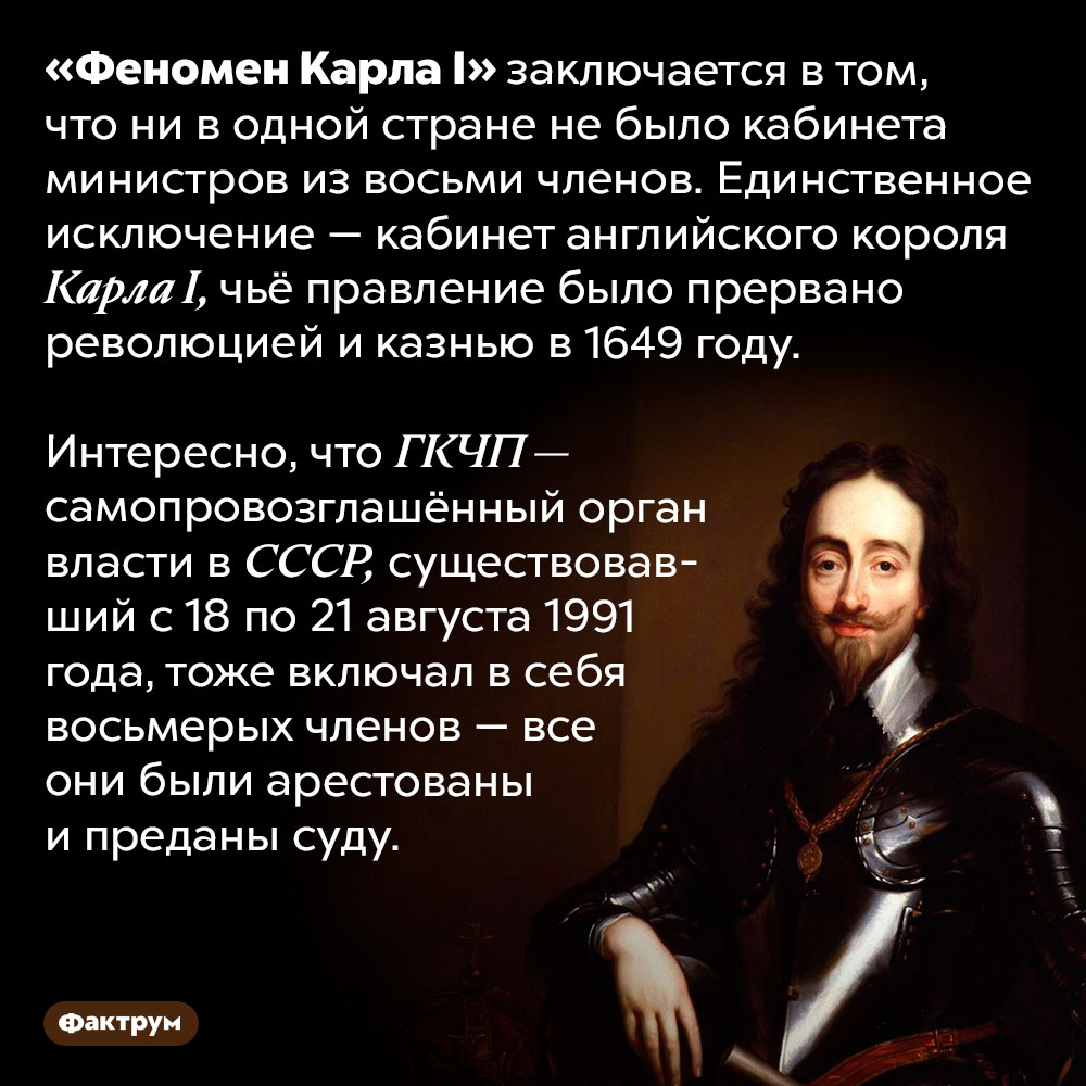 «Феномен Карла I». «Феномен Карла I» заключается в том, что ни в одной стране не было кабинета министров из восьми членов. Единственное исключение — кабинет английского короля Карла I, чьё правление было прервано революцией и казнью в 1649 году.
Интересно, что ГКЧП — самопровозглашённый орган власти в СССР, существовавший с 18 по 21 августа 1991 года, тоже включал в себя восьмерых членов — все они были арестованы и преданы суду.