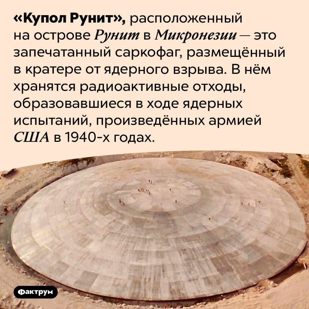 Что такое «Купол Рунит». «Купол Рунит», расположенный на острове Рунит в Микронезии — это запечатанный саркофаг, размещённый в кратере от ядерного взрыва. В нём хранятся радиоактивные отходы, образовавшиеся в ходе ядерных испытаний, произведённых армией США в 1940-х годах.