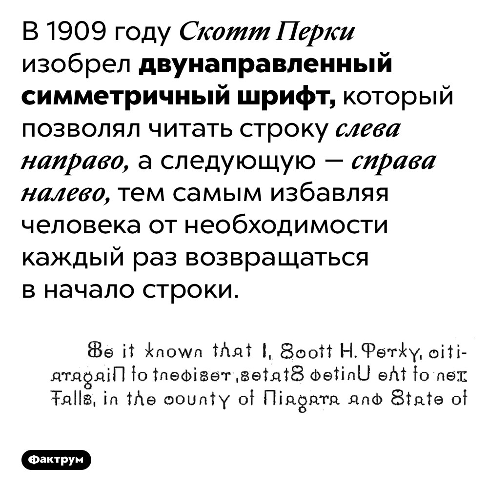 Двунаправленный симметричный шрифт Скотта Перки. В 1909 году Скотт Перки изобрел двунаправленный симметричный шрифт, который позволял читать строку слева направо, а следующую — справа налево, тем самым избавляя человека от необходимости каждый раз возвращаться в начало строки.