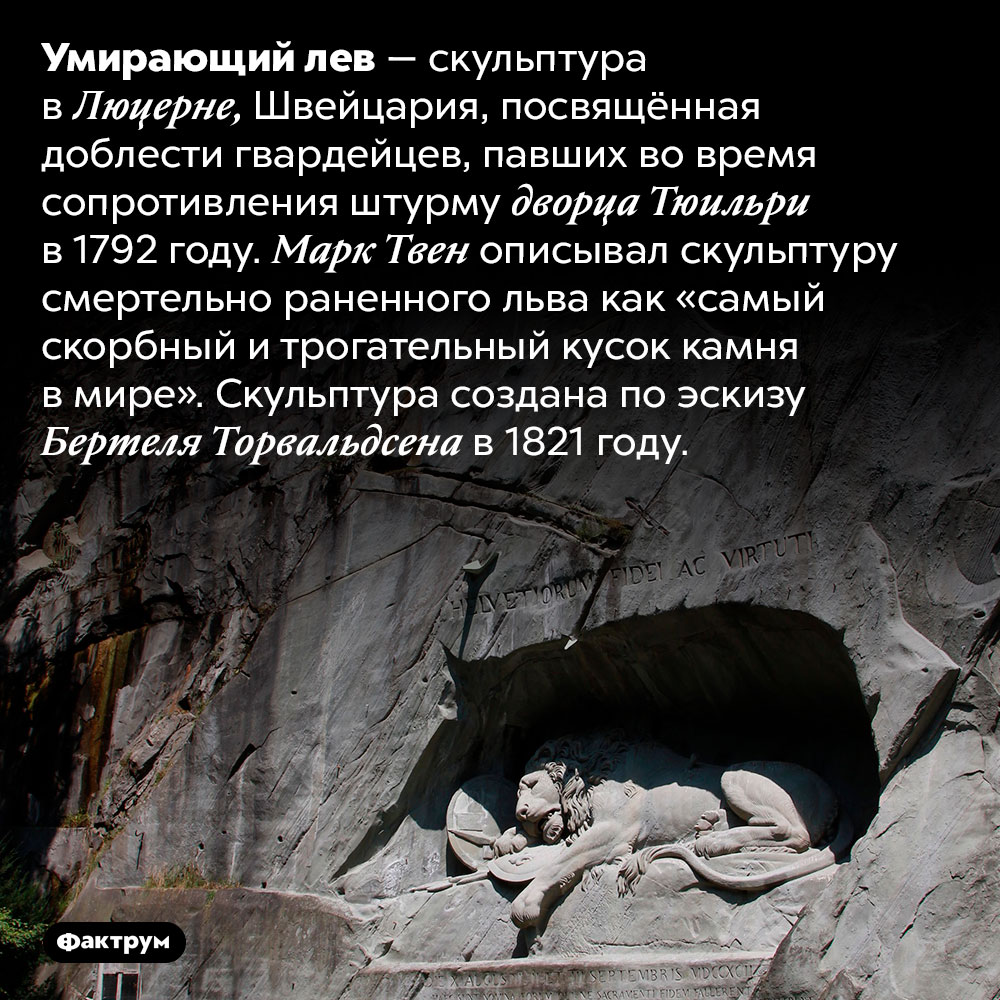 Умирающий лев. Умирающий лев — скульптура в Люцерне, Швейцария, посвящённая доблести гвардейцев, павших во время сопротивления штурму дворца Тюильри в 1792 году. Марк Твен описывал скульптуру смертельно раненного льва как «самый скорбный и трогательный кусок камня в мире». Скульптура создана по эскизу Бертеля Торвальдсена в 1821 году.