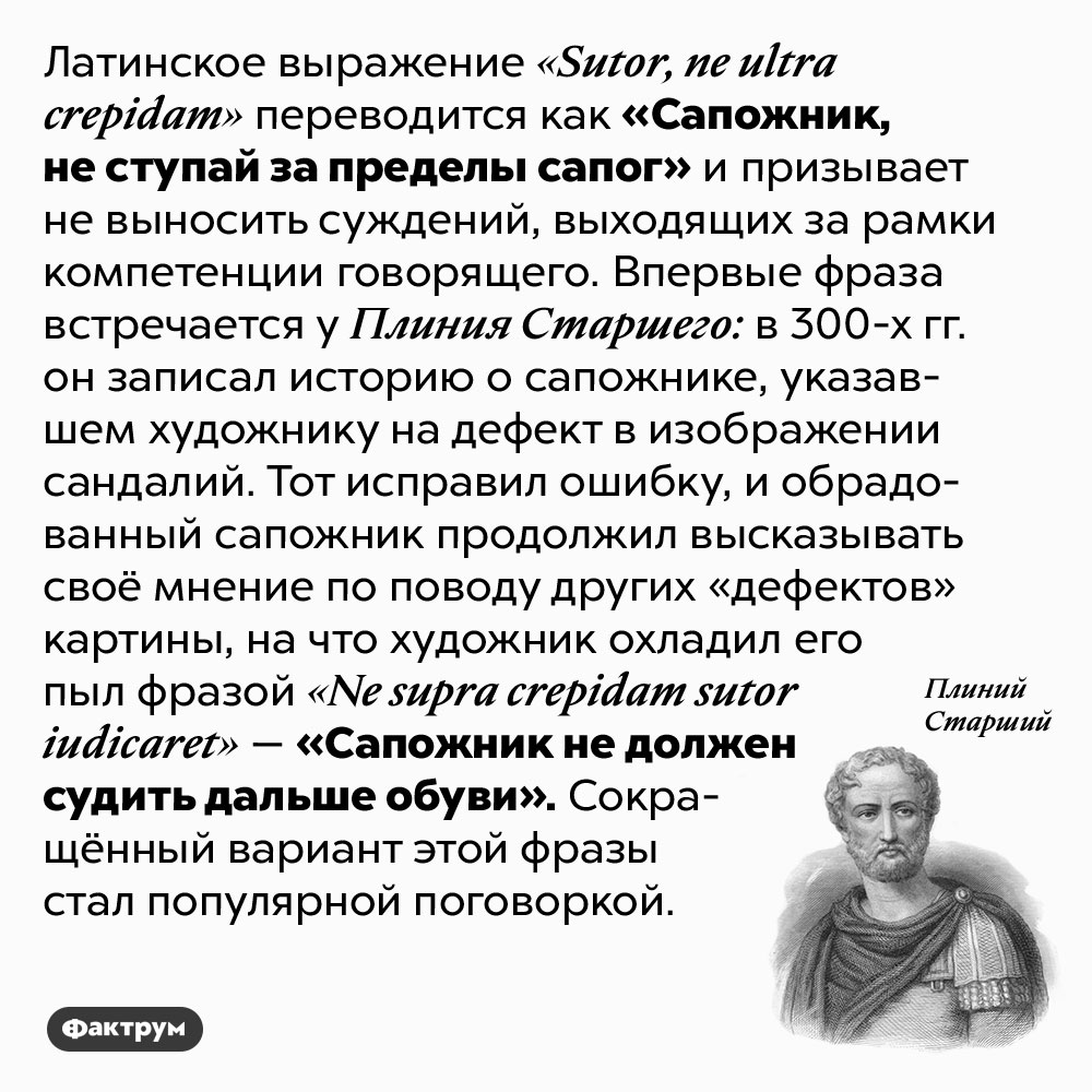 Что значит фраза «Сапожник, не ступай за пределы сапог». Латинское выражение <em>«Sutor, ne ultra crepidam»</em> переводится как «Сапожник, не ступай за пределы сапог» и призывает не выносить суждений, выходящих за рамки компетенции говорящего. Впервые фраза встречается у Плиния Старшего: в 300-х гг. он записал историю о сапожнике, указавшем художнику на дефект в изображении сандалий. Тот исправил ошибку, и обрадованный сапожник продолжил высказывать своё мнение по поводу других «дефектов» картины, на что художник охладил его пыл фразой <em>«Ne supra crepidam sutor iudicaret» —</em> «Сапожник не должен судить дальше обуви». Сокращённый вариант этой фразы стал популярной поговоркой.