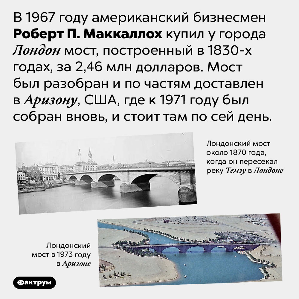 Как мост из Лондона оказался в США. В 1967 году американский бизнесмен Роберт П. Маккаллох купил у города Лондон мост, построенный в 1830-х годах, за 2,46 млн долларов. Мост был разобран и по частям доставлен в Аризону, США, где к 1971 году был собран вновь, и стоит там по сей день.