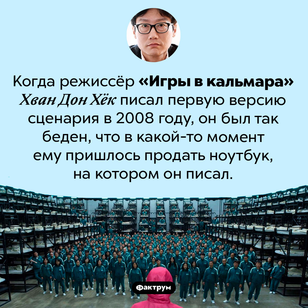 Режиссёр «Игры в кальмара» был очень беден. Когда режиссёр «Игры в кальмара» Хван Дон Хёк писал первую версию сценария в 2008 году, он был так беден, что в какой-то момент ему пришлось продать ноутбук, на котором он писал.