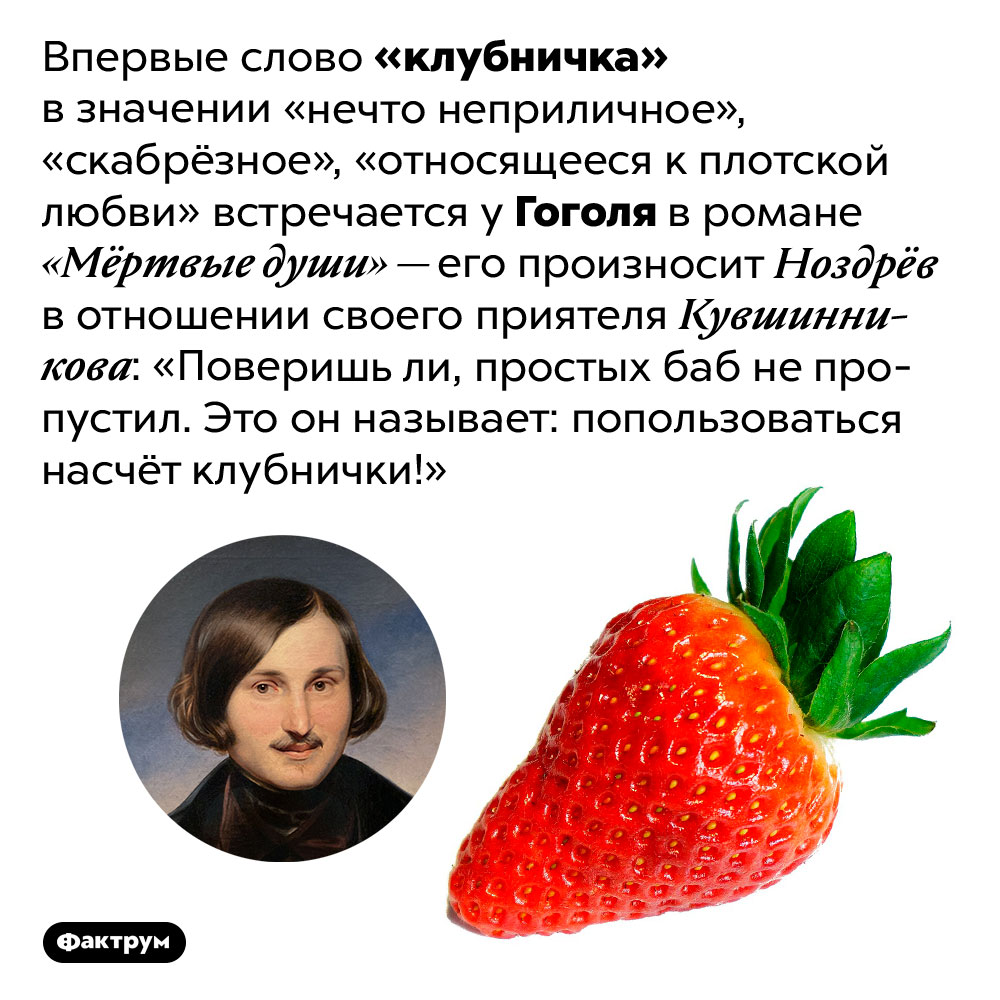 Откуда происходит эвфемизм «клубничка». Впервые слово «клубничка» в значении «нечто неприличное», «скабрёзное», «относящееся к плотской любви» встречается у Гоголя в романе «Мёртвые души» — его произносит Ноздрёв в отношении своего приятеля Кувшинникова: «Поверишь ли, простых баб не пропустил. Это он называет: попользоваться насчёт клубнички!»