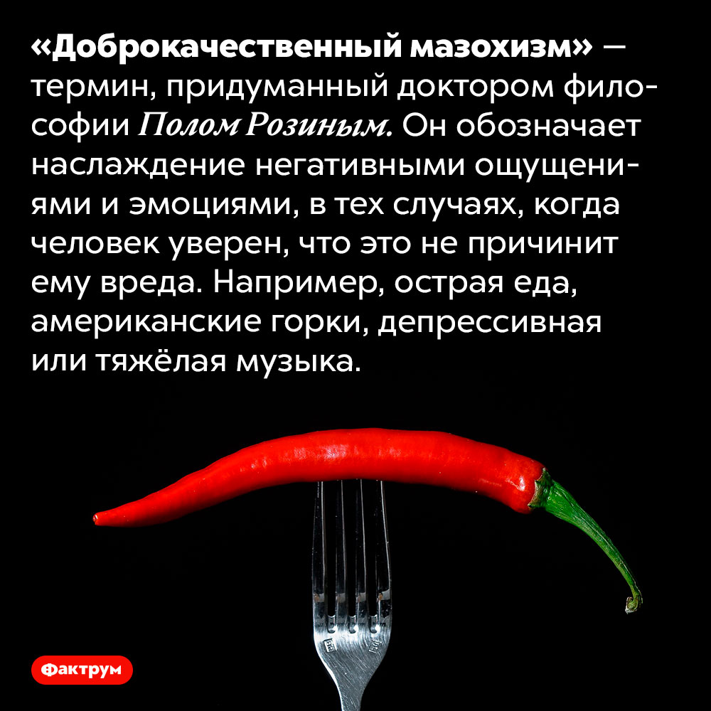 Что такое «доброкачественный мазохизм»?. «Доброкачественный мазохизм» — термин, придуманный доктором философии Полом Розиным. Он обозначает наслаждение негативными ощущениями и эмоциями, в тех случаях, когда человек уверен, что это не причинит ему вреда. Например, острая еда, американские горки, депрессивная или тяжёлая музыка.