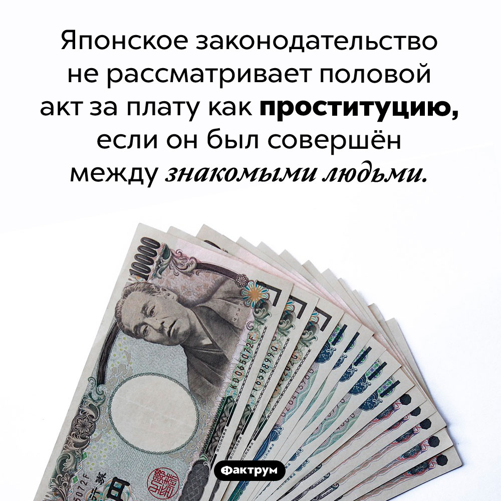 В Японии разрешена проституция между знакомыми людьми. Японское законодательство не рассматривает половой акт за плату как проституцию, если он был совершён между знакомыми людьми.