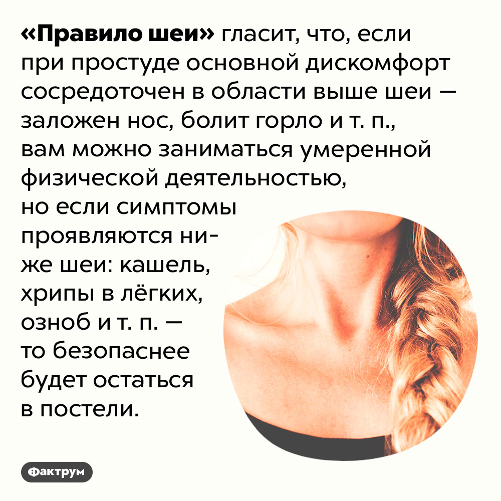Что такое «Правило шеи». «Правило шеи» гласит, что, если при простуде основной дискомфорт сосредоточен в области выше шеи — заложен нос, болит горло и т. п., вам можно заниматься умеренной физической деятельностью, но если симптомы проявляются ниже шеи: кашель, хрипы в лёгких, озноб и т. п. — то безопаснее будет остаться в постели.