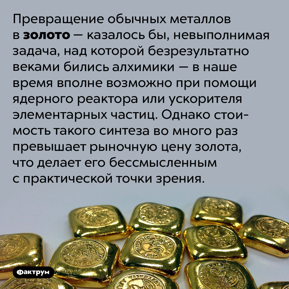 Обычные металлы можно превратить в золото. Превращение обычных металлов в золото — казалось бы, невыполнимая задача, над которой безрезультатно веками бились алхимики — в наше время вполне возможно при помощи ядерного реактора или ускорителя элементарных частиц. Однако стоимость такого синтеза во много раз превышает рыночную цену золота, что делает его бессмысленным с практической точки зрения.