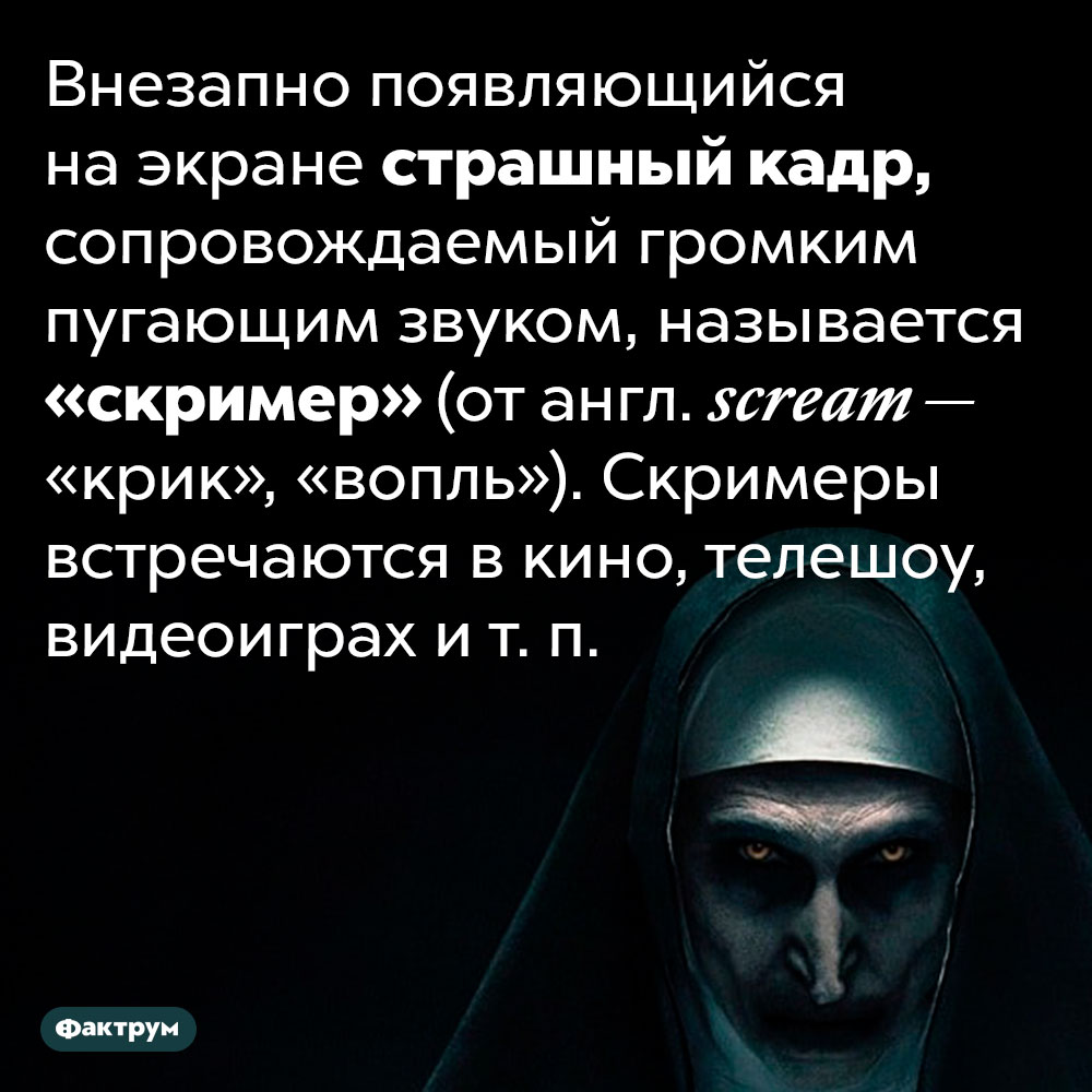 Что такое «скример». Внезапно появляющийся на экране страшный кадр, сопровождаемый громким пугающим звуком, называется «скример» (от англ. scream — «крик», «вопль»). Скримеры встречаются в кино, телешоу, видеоиграх и т. п.