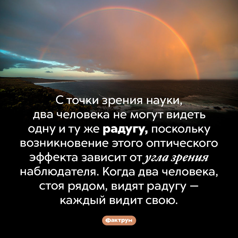 Каждый видит собственную радугу. С точки зрения науки, два человека не могут видеть одну и ту же радугу, поскольку возникновение этого оптического эффекта зависит от угла зрения наблюдателя. Когда два человека, стоя рядом, видят радугу — каждый видит свою.