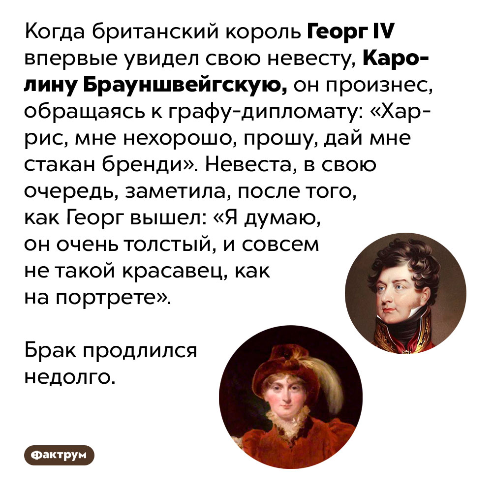 «Харрис, мне нехорошо». Когда британский король Георг IV впервые увидел свою невесту, Каролину Брауншвейгскую, он произнес, обращаясь к графу-дипломату: «Харрис, мне нехорошо, прошу, дай мне стакан бренди». Невеста, в свою очередь, заметила, после того, как Георг вышел: «Я думаю, он очень толстый, и совсем не такой красавец, как на портрете».
Брак продлился недолго.