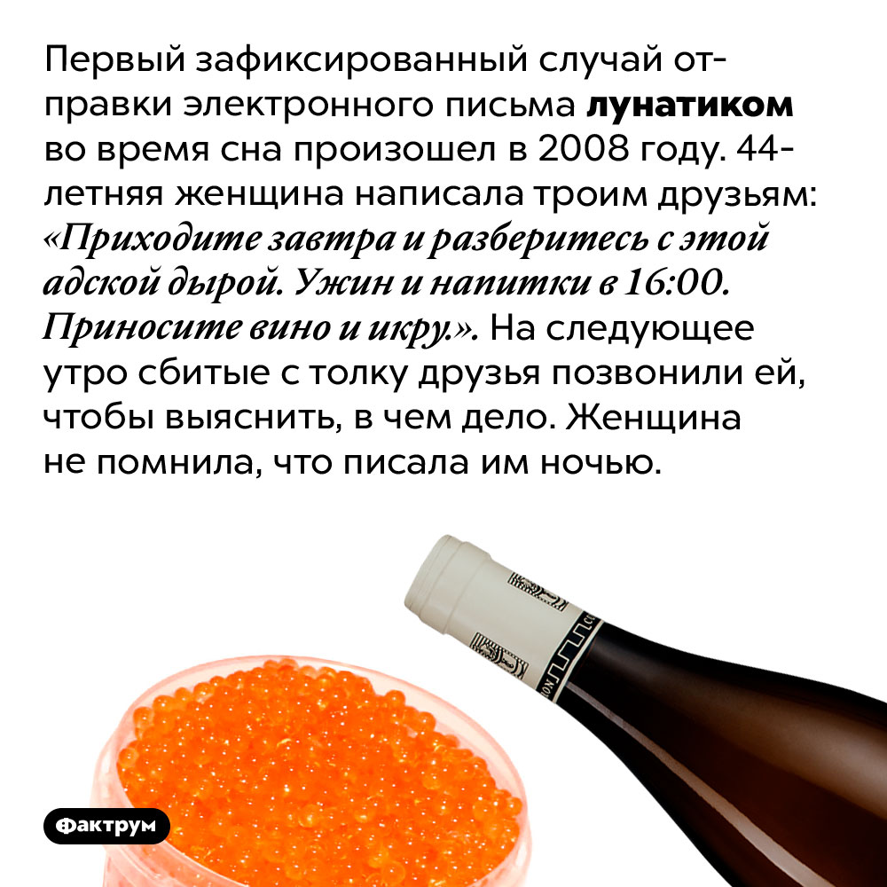 Электронные письма лунатика. Первый зафиксированный случай отправки электронного письма лунатиком во время сна произошел в 2008 году. 44-летняя женщина написала троим друзьям: «Приходите завтра и разберитесь с этой адской дырой. Ужин и напитки в 16:00. Приносите вино и икру.». На следующее утро сбитые с толку друзья позвонили ей, чтобы выяснить, в чем дело. Женщина не помнила, что писала им ночью.