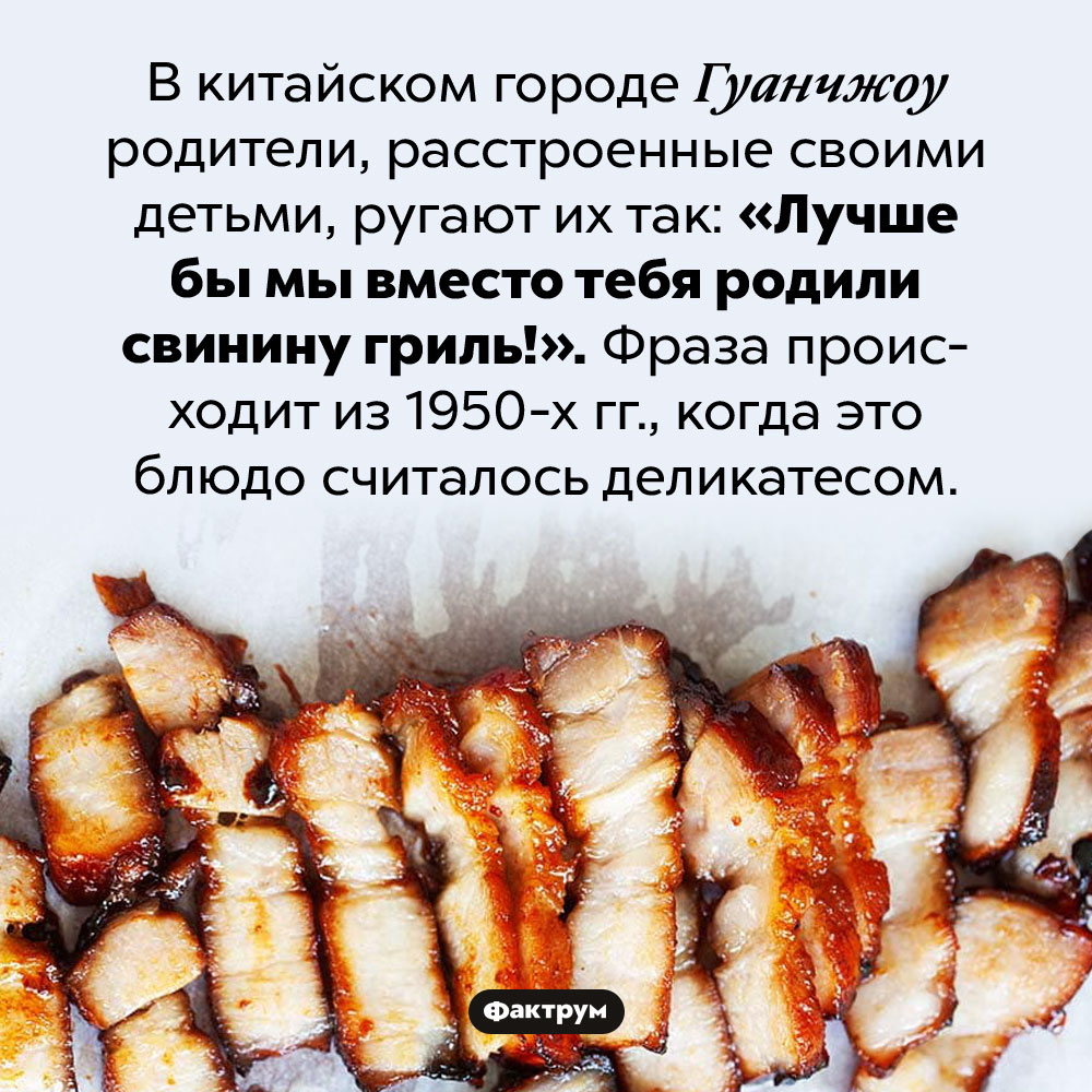 «Лучше бы мы вместо тебя родили свинину гриль!». В китайском городе Гуанчжоу родители, расстроенные своими детьми, ругают их так: «Лучше бы мы вместо тебя родили свинину гриль!». Фраза происходит из 1950-х гг., когда это блюдо считалось деликатесом.