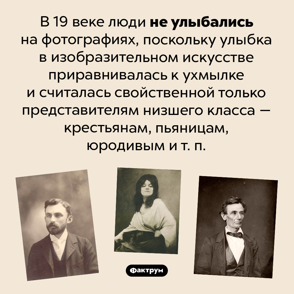 В 19 веке на фото улыбались только представители низшего класса. В 19 веке люди не улыбались на фотографиях, поскольку улыбка в изобразительном искусстве приравнивалась к ухмылке и считалась свойственной только представителям низшего класса — крестьянам, пьяницам, юродивым и т. п.