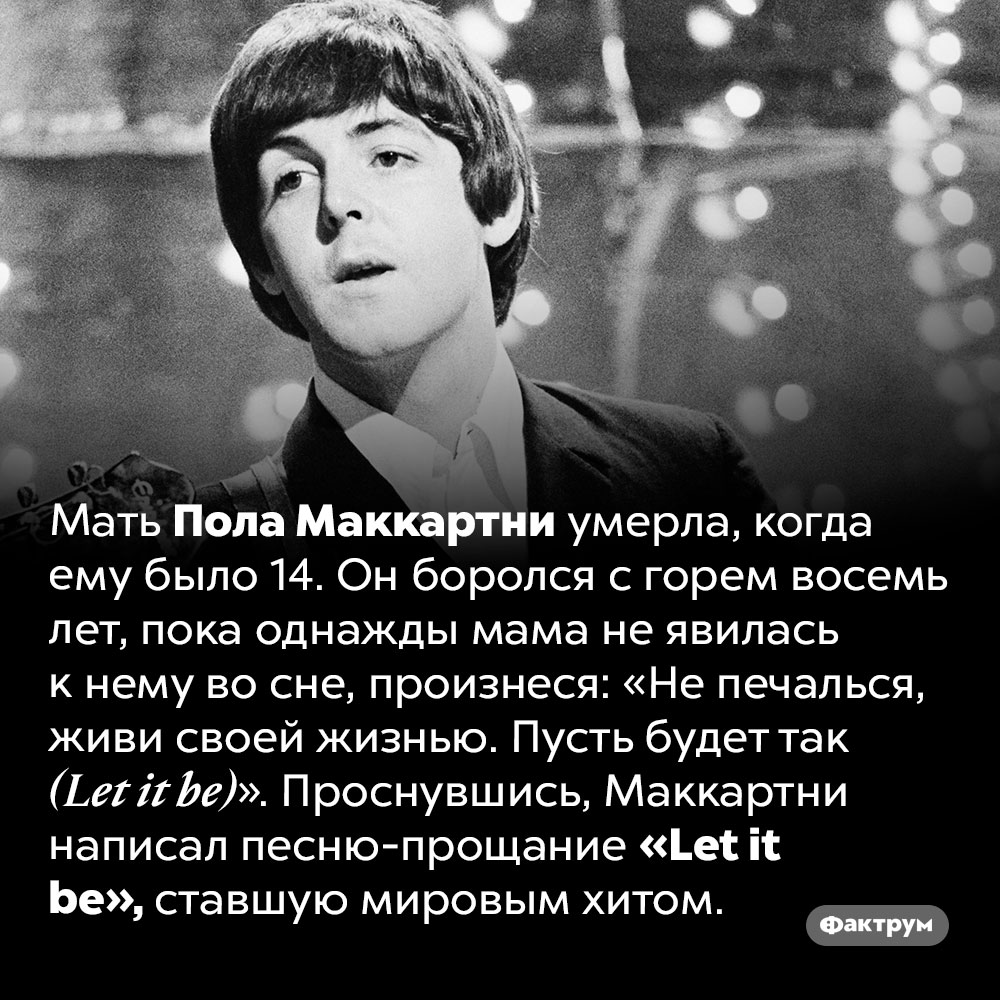 История песни <em>«Let it be»</em>. Мать Пола Маккартни умерла, когда ему было 14. Он боролся с горем восемь лет, пока однажды мама не явилась к нему во сне, произнеся: «Не печалься, живи своей жизнью. Пусть будет так <em>(Let it be)</em>». Проснувшись, Маккартни написал песню-прощание <em>«Let it be»,</em> ставшую мировым хитом.