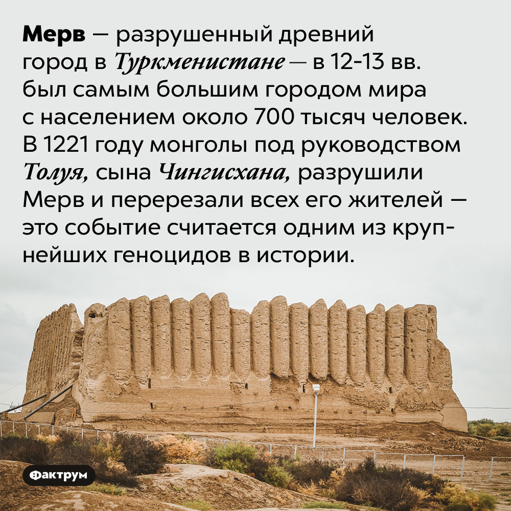 Печальная история города Мерв. Мерв — разрушенный древний город в Туркменистане — в 12-13 вв. был самым большим городом мира с населением около 700 тысяч человек. В 1221 году монголы под руководством Толуя, сына Чингисхана, разрушили Мерв и перерезали всех его жителей — это событие считается одним из крупнейших геноцидов в истории.