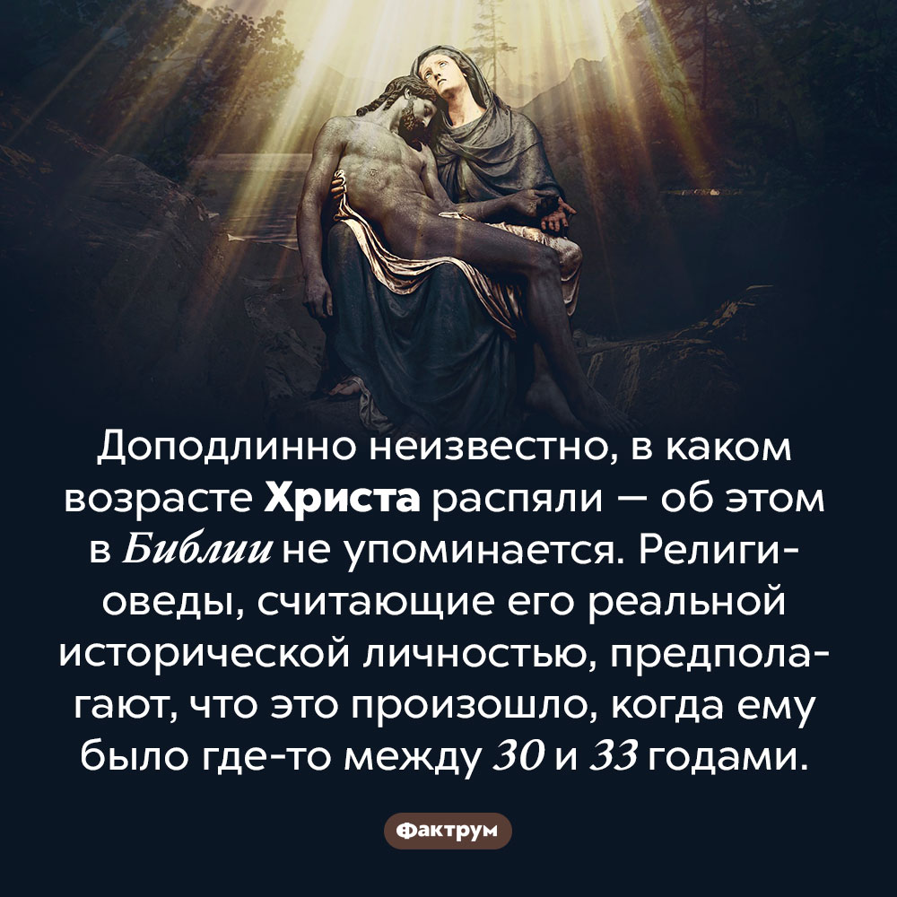 Сколько лет было Иисусу Христу, когда его распяли. Доподлинно неизвестно, в каком возрасте Христа распяли — об этом в Библии не упоминается. Религиоведы, считающие его реальной исторической личностью, предполагают, что это произошло, когда ему было где-то между 30 и 33 годами.