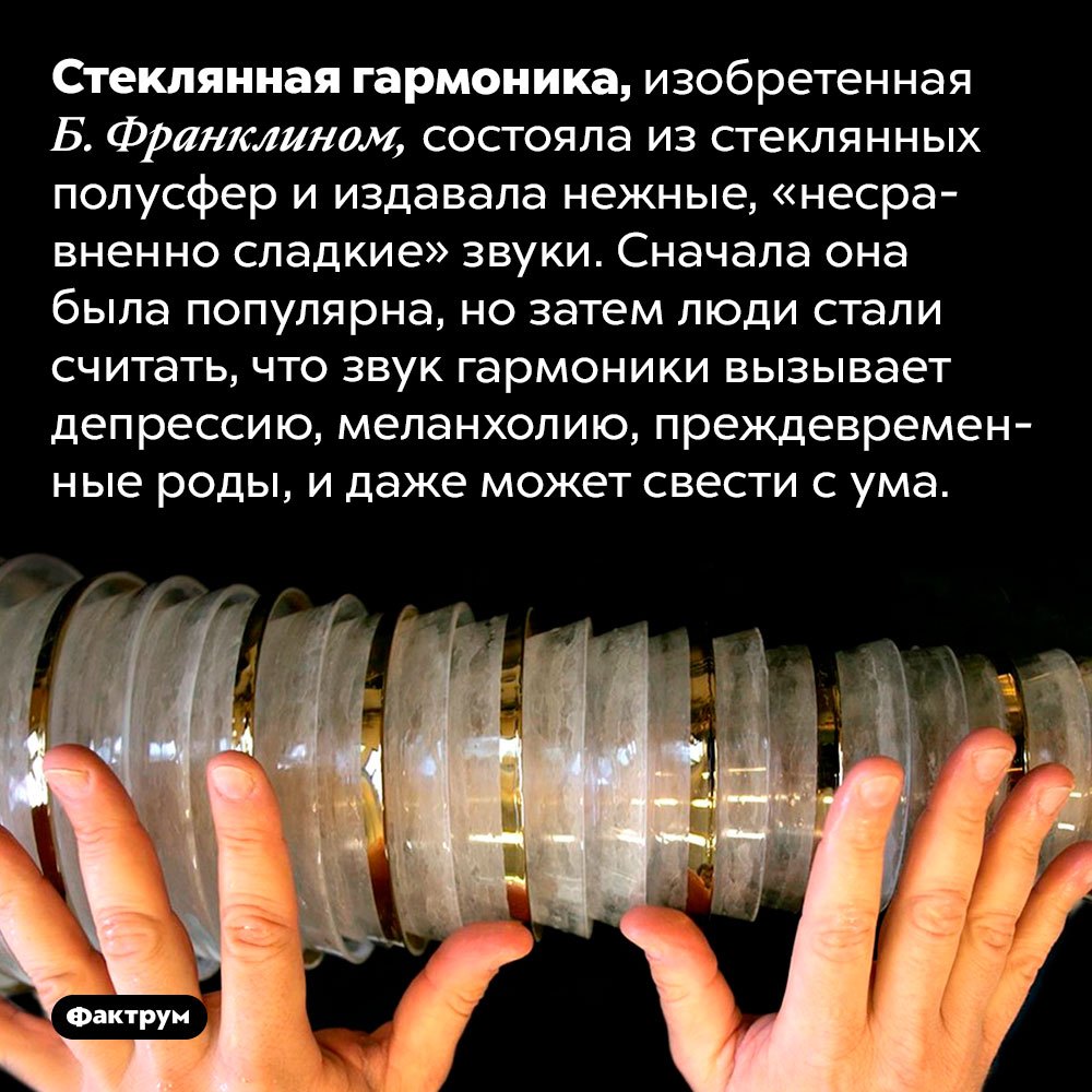 Музыкальный инструмент, который «сводит с ума». Стеклянная гармоника, изобретенная Б. Франклином, состояла из стеклянных полусфер и издавала нежные, «несравненно сладкие» звуки. Сначала она была популярна, но затем люди стали считать, что звук гармоники вызывает депрессию, меланхолию, преждевременные роды, и даже может свести с ума.