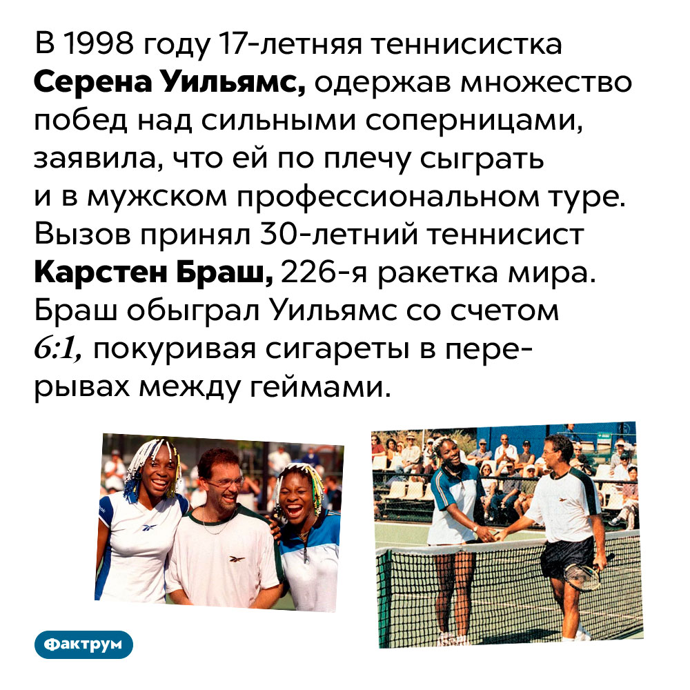 Слишком высокая самооценка Серены Уильямс. В 1998 году 17-летняя теннисистка Серена Уильямс, одержав множество побед над сильными соперницами, заявила, что ей по плечу сыграть и в мужском профессиональном туре. Вызов принял 30-летний теннисист Карстен Браш, 226-я ракетка мира. Браш обыграл Уильямс со счетом 6:1, покуривая сигареты в перерывах между геймами.