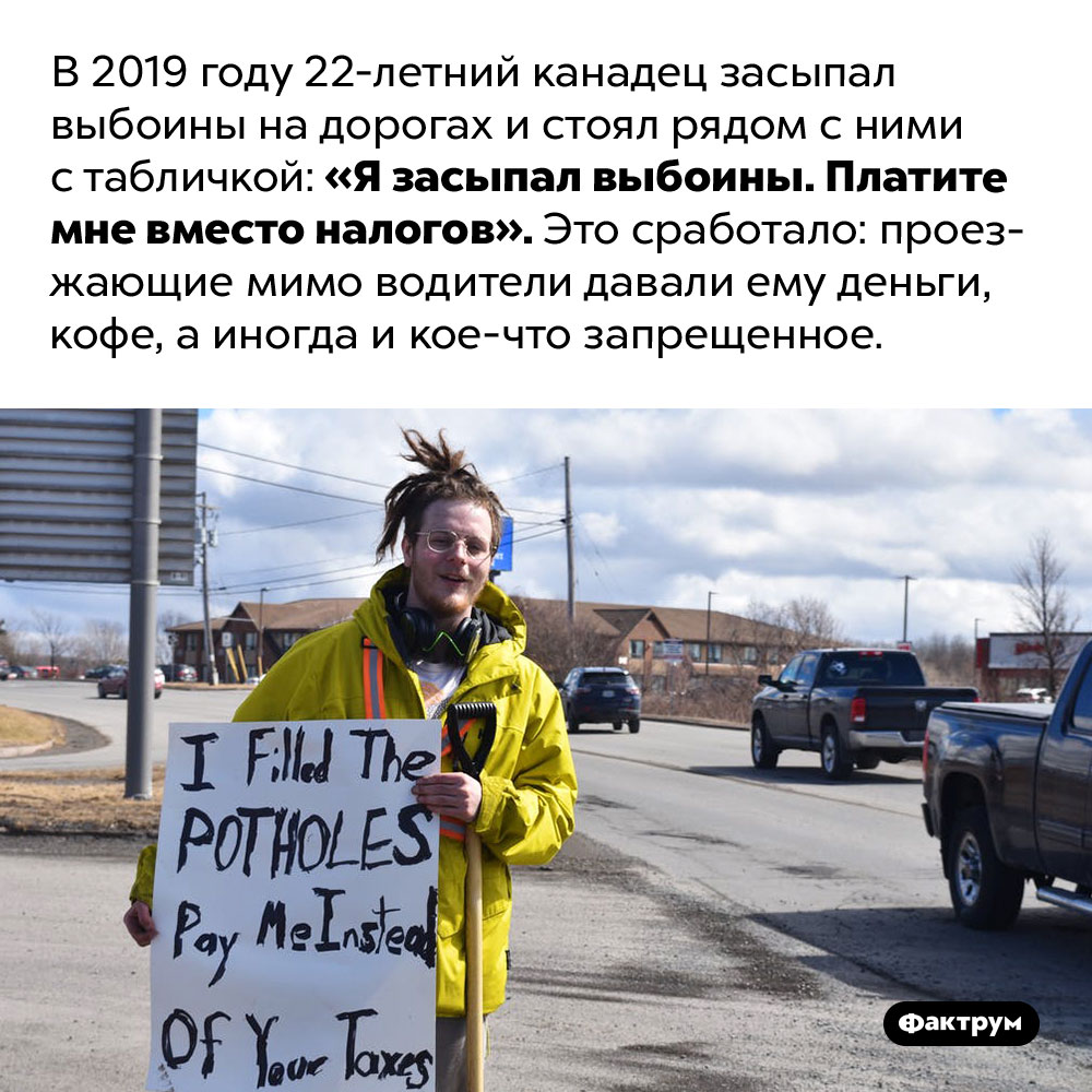 Я засыпал выбоины, платите мне!. В 2019 году 22-летний канадец засыпал выбоины на дорогах и стоял рядом с ними с табличкой: «Я засыпал выбоины. Платите мне вместо налогов». Это сработало: проезжающие мимо водители давали ему деньги, кофе, а иногда и кое-что запрещенное.