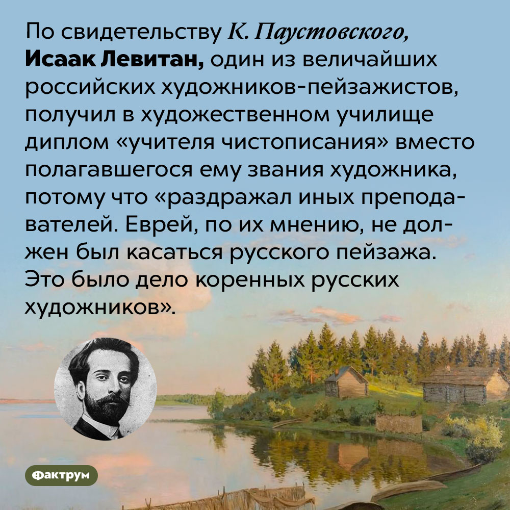 Почему Левитану не дали звания художника. По свидетельству К. Паустовского, Исаак Левитан, один из величайших российских художников-пейзажистов, получил в художественном училище диплом «учителя чистописания» вместо полагавшегося ему звания художника, потому что «раздражал иных преподавателей. Еврей, по их мнению, не должен был касаться русского пейзажа. Это было дело коренных русских художников».