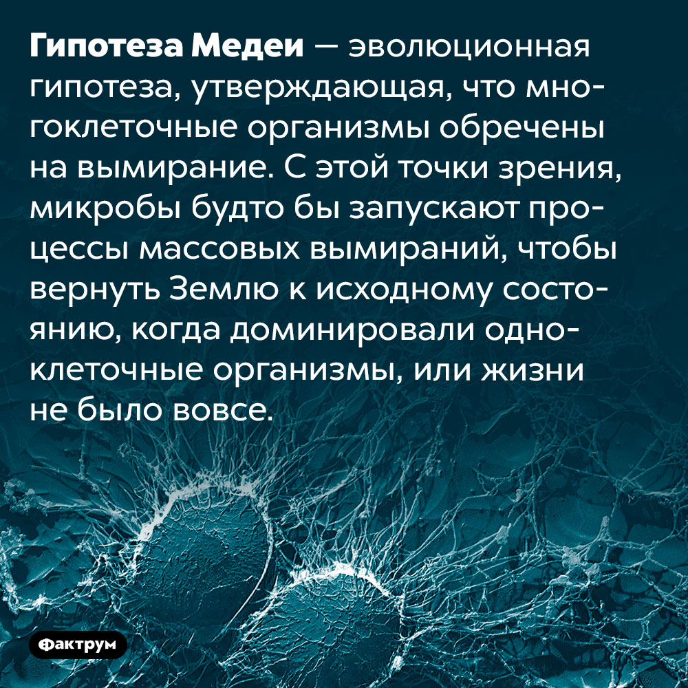 Гипотеза Медеи. Гипотеза Медеи — эволюционная гипотеза, утверждающая, что многоклеточные организмы обречены на вымирание. С этой точки зрения, микробы будто бы запускают процессы массовых вымираний, чтобы вернуть Землю к исходному состоянию, когда доминировали одноклеточные организмы, или жизни не было вовсе.