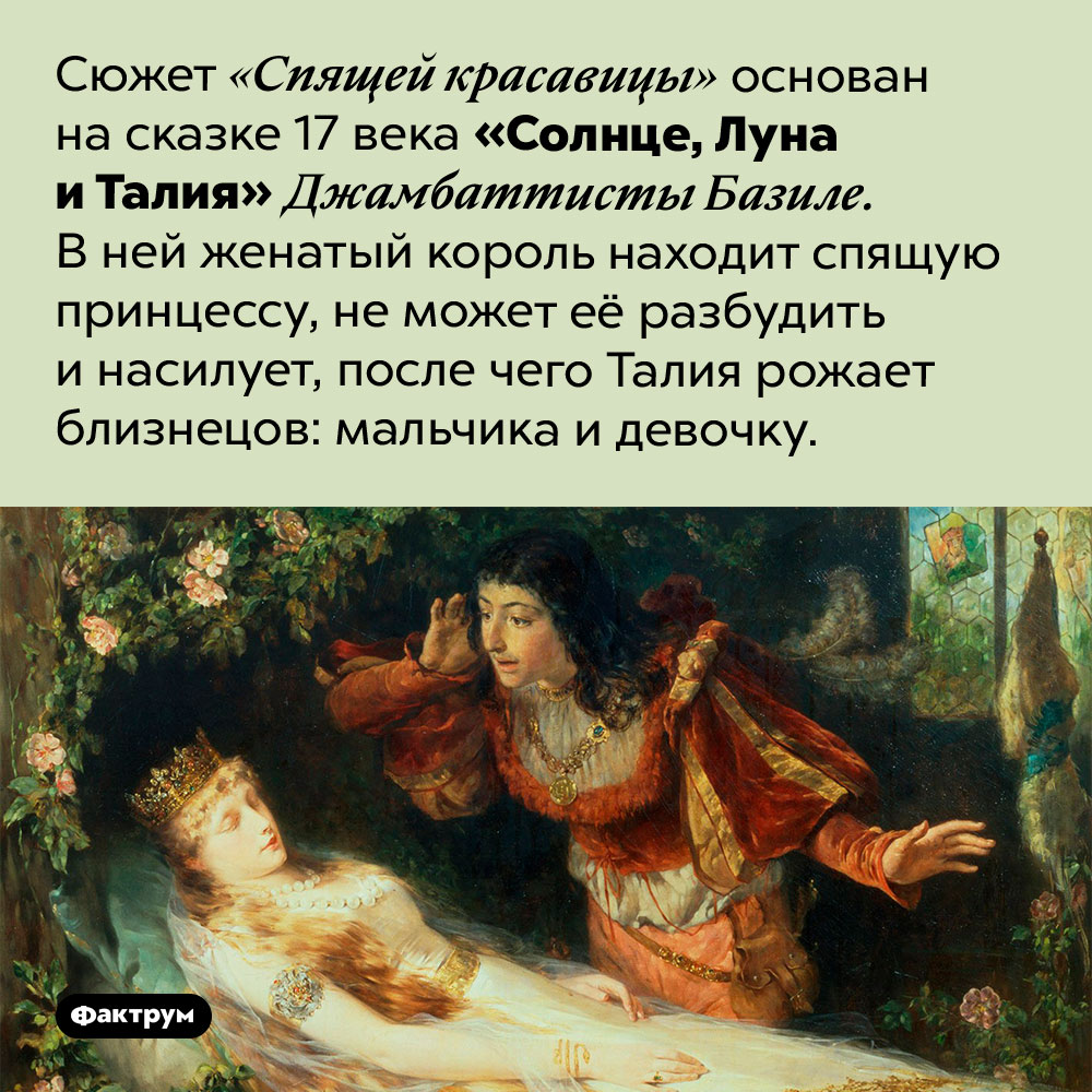 Солнце, Луна и Талия. Сюжет «Спящей красавицы» основана на сказке 17 века «Солнце, Луна и Талия» Джамбаттисты Базиле. В ней женатый король находит спящую принцессу, не может её разбудить и насилует, после чего Талия рожает близнецов: мальчика и девочку.