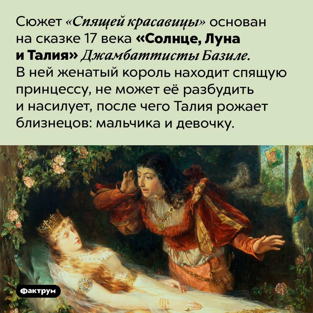 Солнце, Луна и Талия. Сюжет «Спящей красавицы» основана на сказке 17 века «Солнце, Луна и Талия» Джамбаттисты Базиле. В ней женатый король находит спящую принцессу, не может её разбудить и насилует, после чего Талия рожает близнецов: мальчика и девочку.