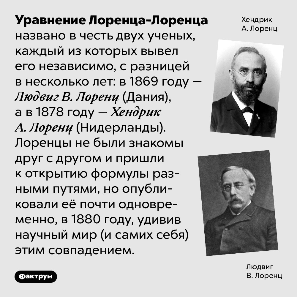 Уравнение двух Лоренцов. Уравнение Лоренца-Лоренца названо в честь двух ученых, каждый из которых вывел его независимо, с разницей в несколько лет: в 1869 году — Людвиг В. Лоренц (Дания), а в 1878 году — Хендрик А. Лоренц (Нидерланды). Лоренцы не были знакомы друг с другом и пришли к открытию формулы разными путями, но опубликовали её почти одновременно, в 1880 году, удивив научный мир (и самих себя) этим совпадением.
