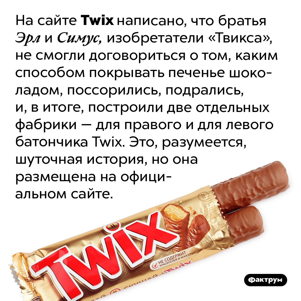 История <em>Twix</em> на официальном сайте — шуточная. На сайте <em>Twix</em> написано, что братья Эрл и Симус, изобретатели «Твикса», не смогли договориться о том, каким способом покрывать печенье шоколадом, поссорились, подрались, и, в итоге, построили две отдельных фабрики — для правого и для левого батончика <em>Twix.</em> Это, разумеется, шуточная история, но она размещена на официальном сайте.