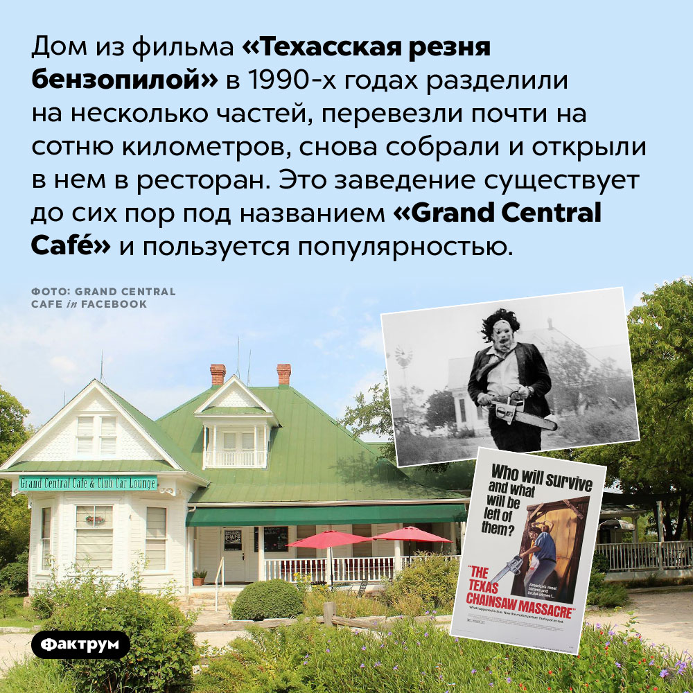 Дом из фильма «Техасская резня бензопилой» стал рестораном. Дом из фильма «Техасская резня бензопилой» в 1990-х годах разделили на несколько частей, перевезли почти на сотню километров, снова собрали и открыли в нем в ресторан. Это заведение существует до сих пор под названием <em>«Grand Central Café»</em> и пользуется популярностью.