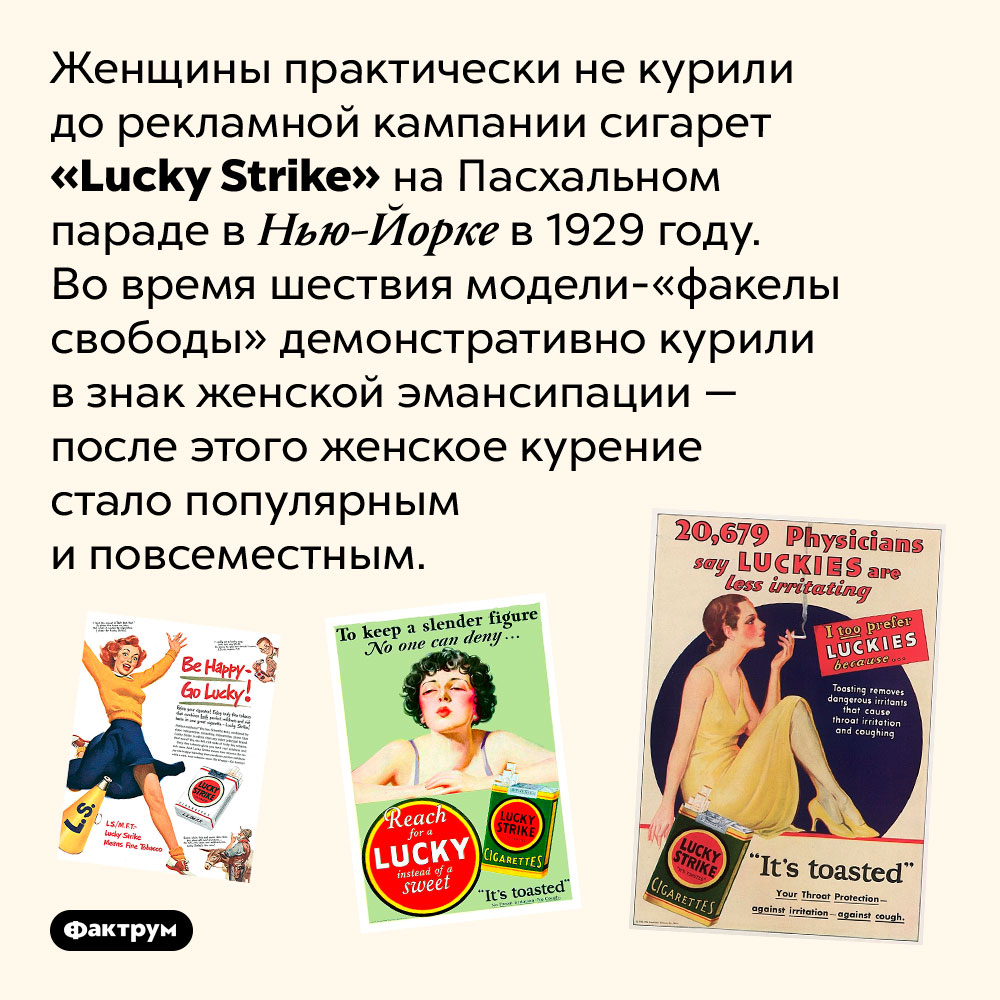 <em>«Lucky Strike»</em> научили женщин курить. Женщины практически не курили до рекламной кампании сигарет «Lucky Strike» на Пасхальном параде в Нью-Йорке в 1929 году. Во время шествия модели-«факелы свободы» демонстративно курили в знак женской эмансипации — после этого женское курение стало популярным и повсеместным.