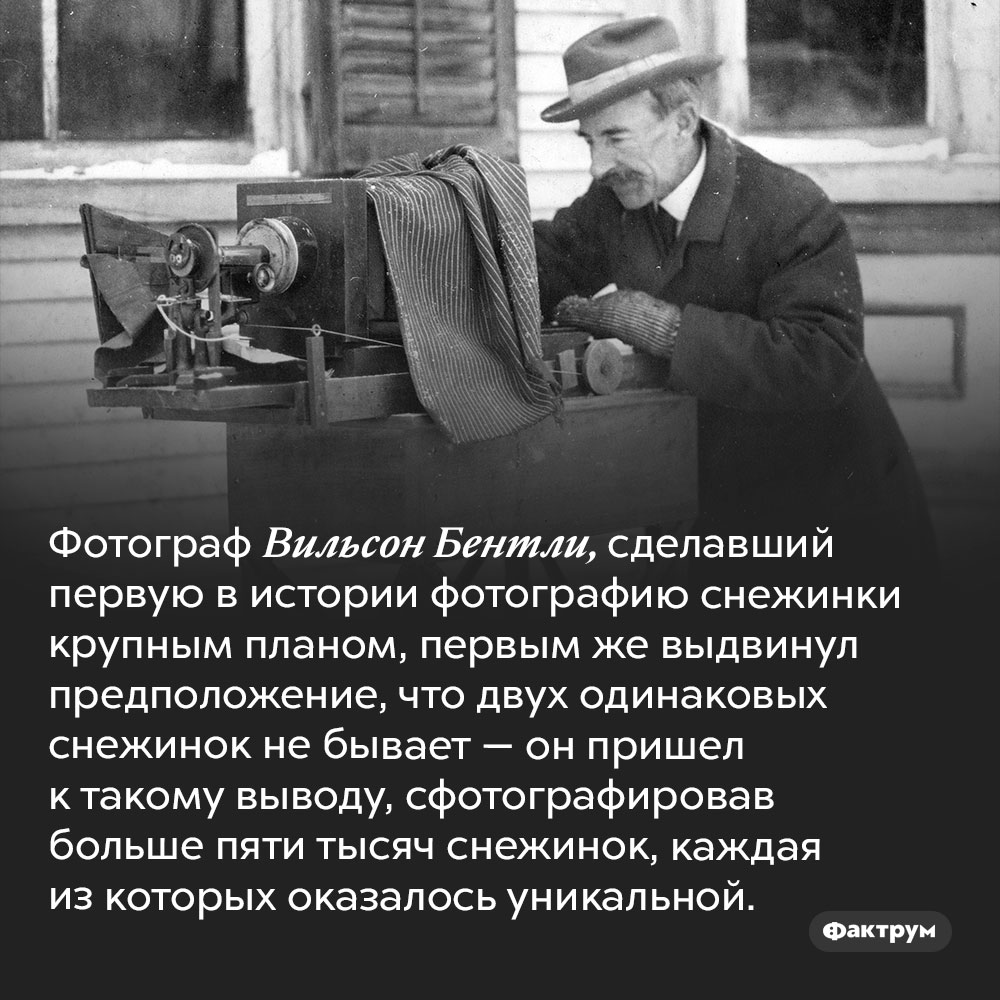 Фотограф, который снял пять тысяч снежинок. Фотограф Вильсон Бентли, сделавший первую в истории фотографию снежинки крупным планом, первым же выдвинул предположение, что двух одинаковых снежинок не бывает — он пришел к такому выводу, сфотографировав больше пяти тысяч снежинок, каждая из которых оказалось уникальной.