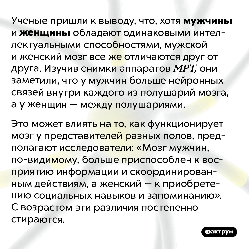 В чем различие между мужским и женским мозгом. Ученые пришли к выводу, что, хотя мужчины и женщины обладают одинаковыми интеллектуальными способностями, мужской и женский мозг все же отличаются друг от друга. Изучив снимки аппаратов МРТ, они заметили, что у мужчин больше нейронных связей внутри каждого из полушарий мозга, а у женщин — между полушариями. Это может влиять на то, как функционирует мозг у представителей разных полов, предполагают исследователи: «Мозг мужчин, по-видимому, больше приспособлен к восприятию информации и скоординированным действиям, а женский — к приобретению социальных навыков и запоминанию». С возрастом эти различия постепенно стираются.