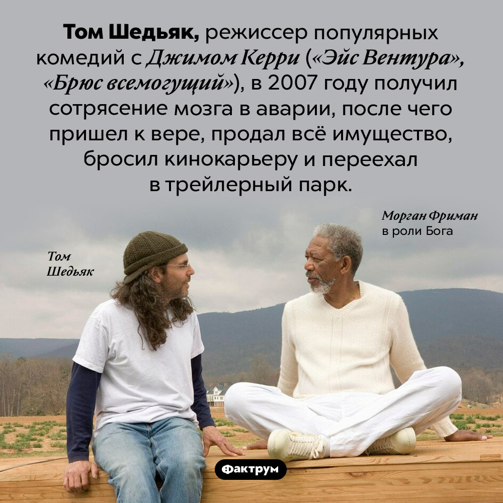 Режиссер «Эйс Вентуры» уверовал и ушел из кино. Том Шедьяк, режиссер популярных комедий с Джимом Керри («Эйс Вентура, «Брюс всемогущий»), в 2007 году получил сотрясение мозга в аварии, после чего пришел к вере, продал всё имущество, бросил кинокарьеру и переехал в трейлерный парк.
