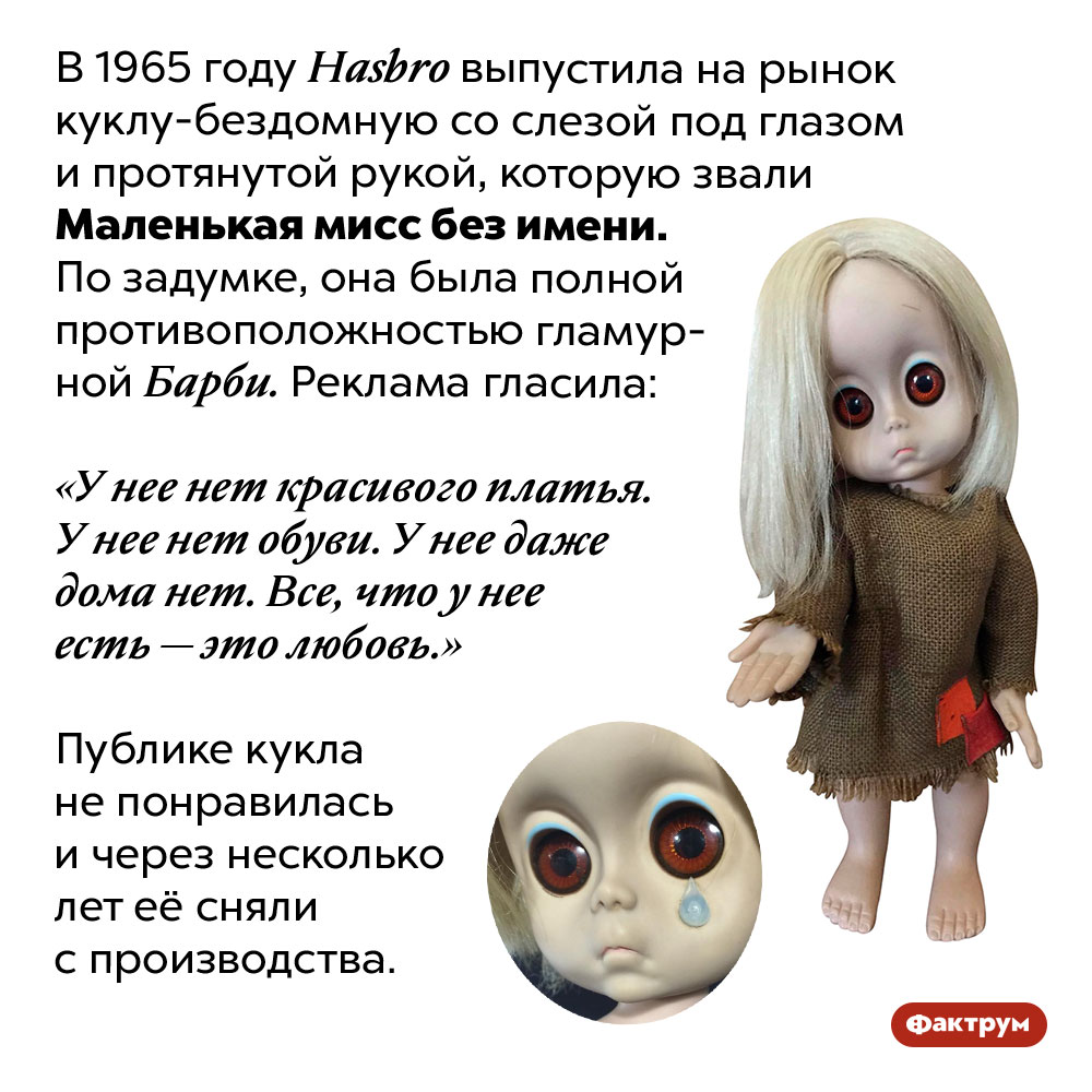 Маленькая мисс без имени. В 1965 году Hasbro выпустила на рынок куклу-бездомную со слезой под глазом и протянутой рукой, которую звали Маленькая мисс без имени. По задумке, она была полной противоположностью гламурной Барби. Реклама гласила: «У нее нет красивого платья. У нее нет обуви. У нее даже дома нет. Все, что у нее есть — это любовь.» Публике кукла не понравилась и через несколько лет её сняли с производства.