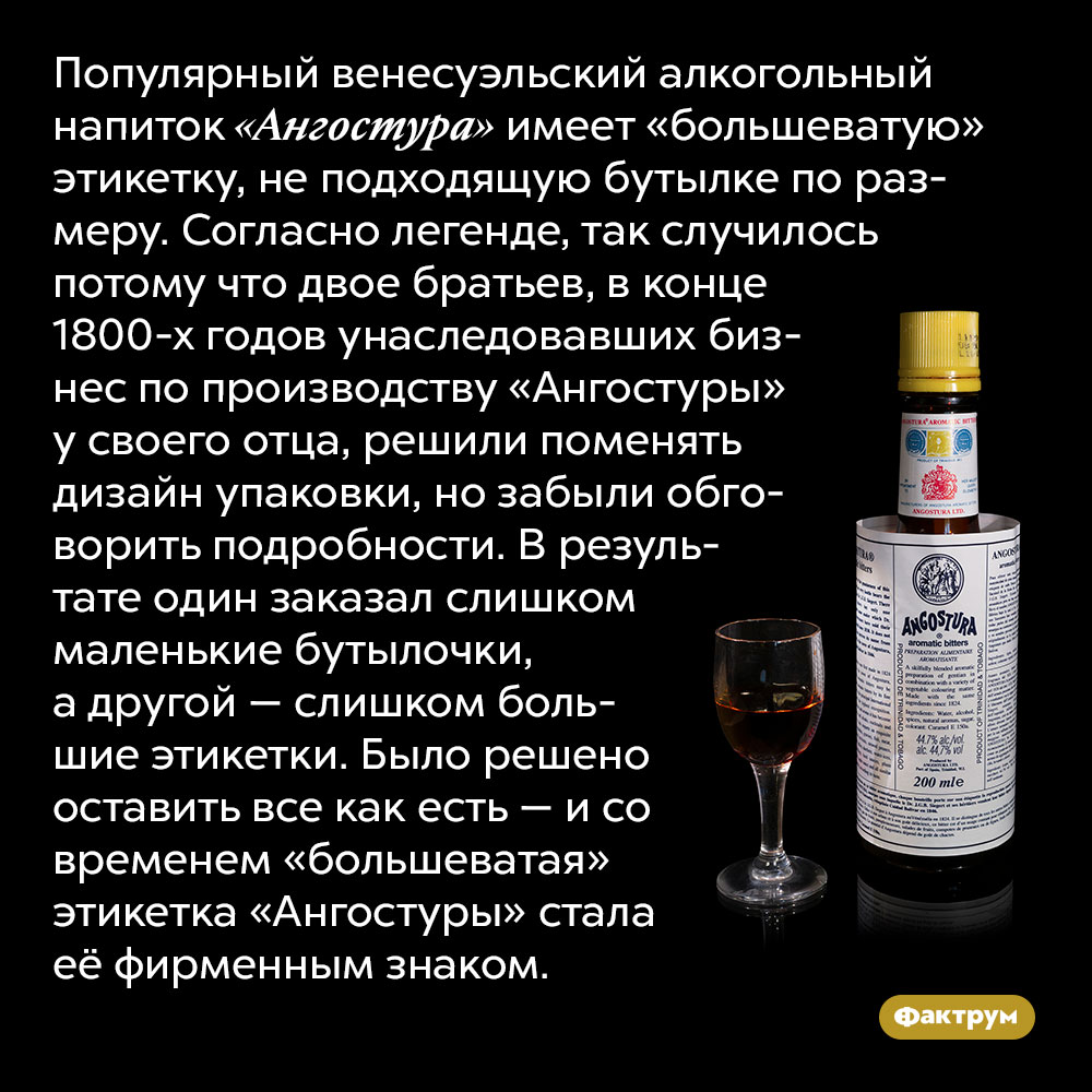 Почему у «Ангостуры» большеватая этикетка. Популярный венесуэльский алкогольный напиток «Ангостура» имеет «большеватую» этикетку, не подходящую бутылке по размеру. Согласно легенде, так случилось потому что двое братьев, в конце 1800-х годов унаследовавших бизнес по производству «Ангостуры» у своего отца, решили поменять дизайн упаковки, но забыли обговорить подробности. В результате один заказал слишком маленькие бутылочки, а другой — слишком большие этикетки. Было решено оставить все как есть — и со временем «большеватая» этикетка «Ангостуры» стала её фирменным знаком.
