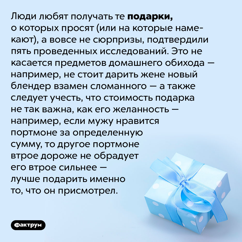 Как выбрать хороший подарок. Люди любят получать те подарки, о которых просят (или на которые намекают), а вовсе не сюрпризы, подтвердили пять проведенных исследований. Это не касается предметов домашнего обихода — например, не стоит дарить жене новый блендер взамен сломанного — а также следует учесть, что стоимость подарка не так важна, как его желанность — например, если мужу нравится портмоне за определенную сумму, то другое портмоне втрое дороже не обрадует его втрое сильнее — лучше подарить именно то, что он присмотрел.