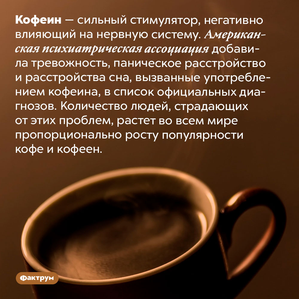 Чем опасен кофеин. Кофеин — сильный стимулятор, негативно влияющий на нервную систему. Американская психиатрическая ассоциация добавила тревожность, паническое расстройство и расстройства сна, вызванные употреблением кофеина, в список официальных диагнозов. Количество людей, страдающих от этих проблем, растет во всем мире пропорционально росту популярности кофе и кофеен.