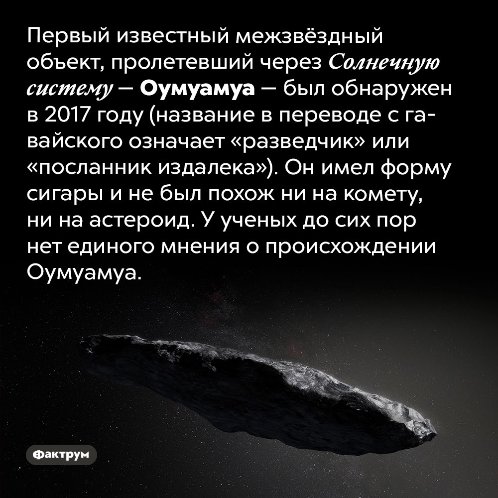 Оумуамуа. Первый известный межзвёздный объект, пролетевший через Солнечную систему — Оумуамуа — был обнаружен в 2017 году (название в переводе с гавайского означает «разведчик» или «посланник издалека»). Он имел форму сигары и не был похож ни на комету, ни на астероид. У ученых до сих пор нет единого мнения о происхождении Оумуамуа.
