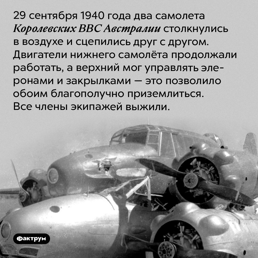 Два самолета столкнулись в воздухе, а потом благополучно приземлились. 29 сентября 1940 года два самолета Королевских ВВС Австралии столкнулись в воздухе и сцепились друг с другом. Двигатели нижнего самолёта продолжали работать, а верхний мог управлять элеронами и закрылками — это позволило обоим благополучно приземлиться. Все члены экипажей выжили.