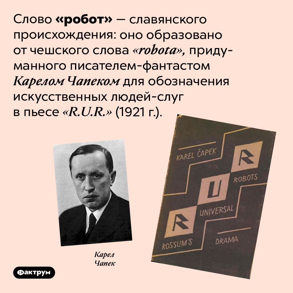 Слово «робот» имеет славянское происхождение. Слово «робот» — славянского происхождения: оно образовано от чешского слова <em>«robota»,</em> придуманного писателем-фантастом Карелом Чапеком для обозначения искусственных людей-слуг в пьесе <em>«R.U.R.»</em> (1921 г.).