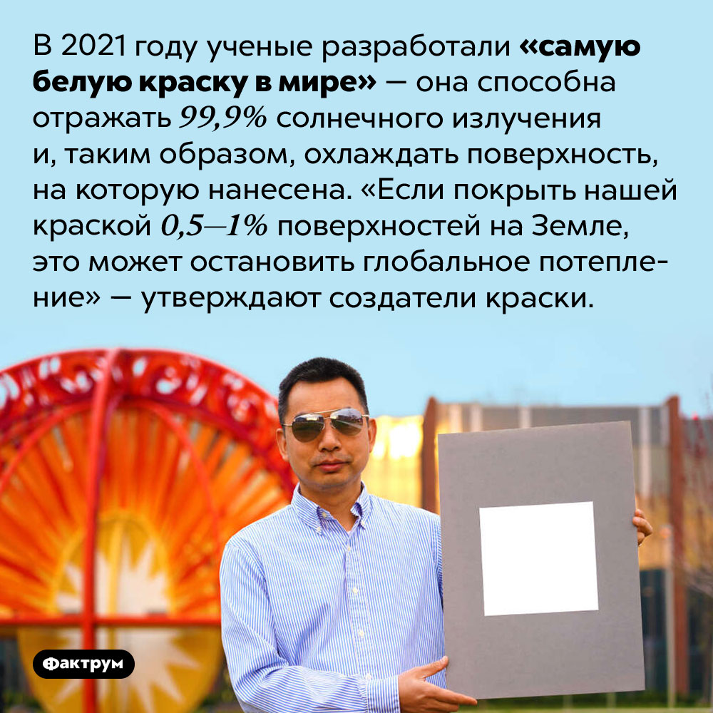Самая белая краска в мире. В 2021 году ученые разработали «самую белую краску в мире» — она способна отражать 99,9% солнечного излучения и, таким образом, охлаждать поверхность, на которую нанесена. «Если покрыть нашей краской 0,5—1% поверхностей на Земле, это может остановить глобальное потепление» — утверждают создатели краски.
