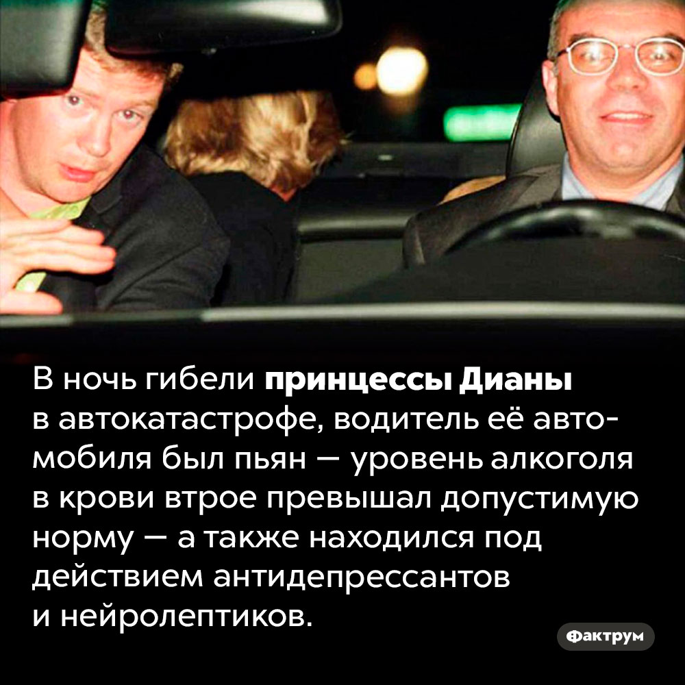 Водитель принцессы Дианы вел машину пьяным в ночь её гибели. В ночь гибели принцессы Дианы в автокатастрофе, водитель её автомобиля был пьян — уровень алкоголя в крови втрое превышал допустимую норму — а также находился под действием антидепрессантов и нейролептиков.