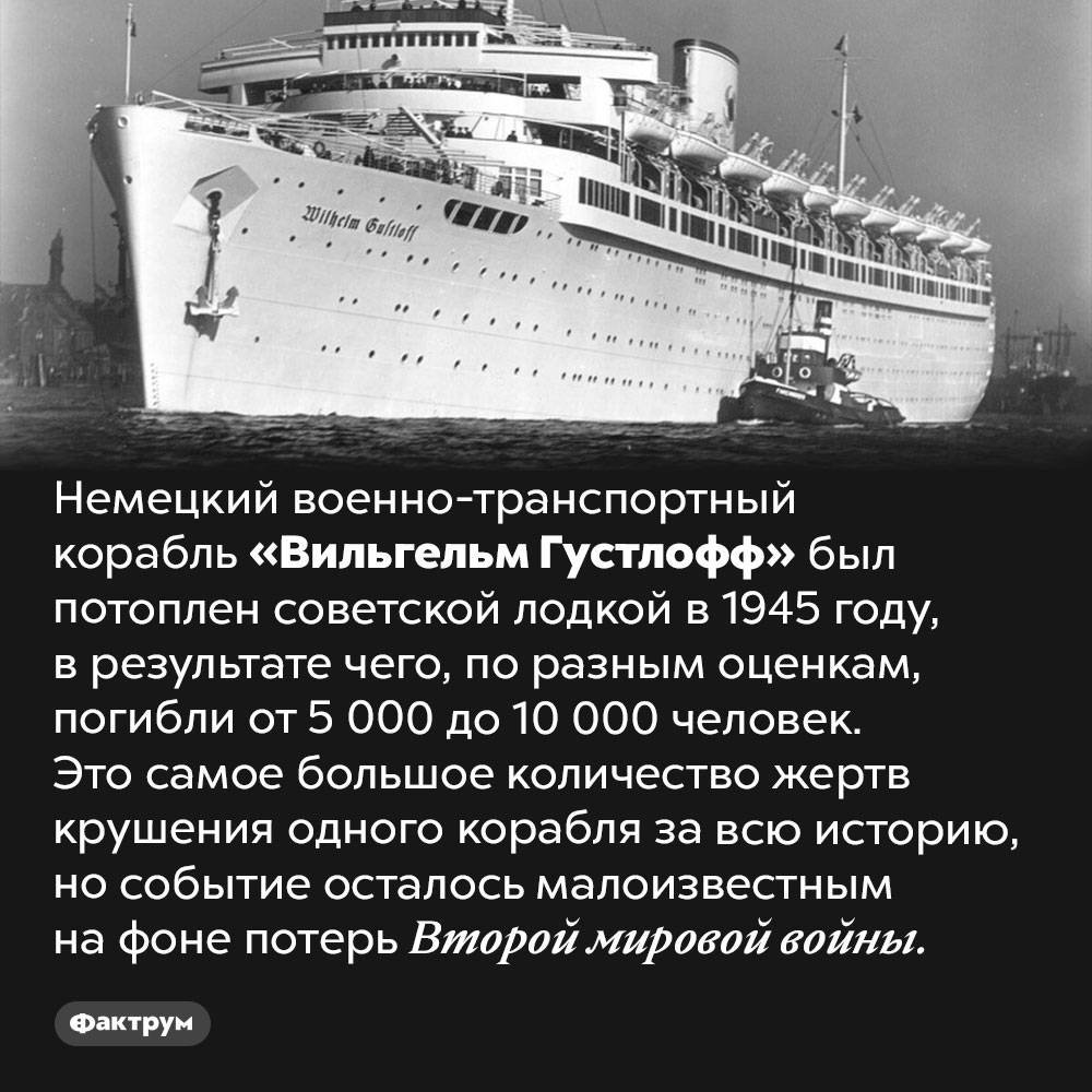 Незамеченная трагедия. Немецкий военно-транспортный корабль «Вильгельм Густлофф» был потоплен советской лодкой в 1945 году, в результате чего, по разным оценкам, погибли от 5000 до 10 000 человек. Это самое большое количество жертв крушения одного корабля за всю историю, но событие осталось малоизвестным на фоне потерь Второй мировой войны.